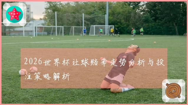 2026世界杯让球赔率走势分析与投注策略解析