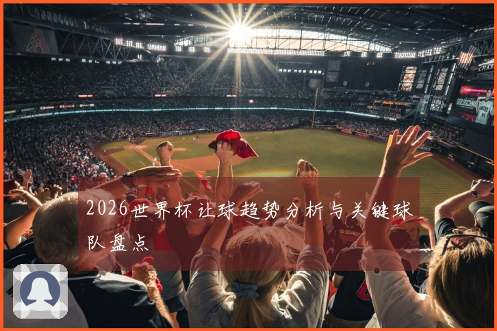 2026世界杯让球趋势分析与关键球队盘点