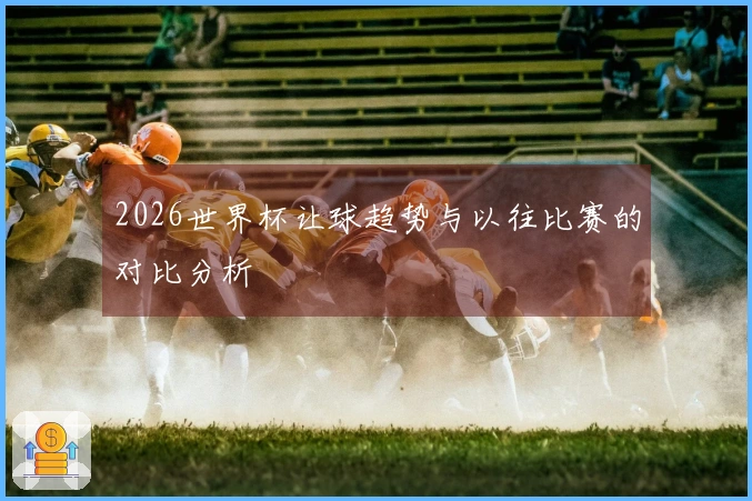 2026世界杯让球趋势与以往比赛的对比分析